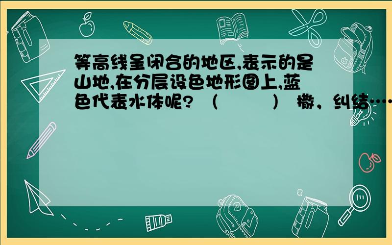 等高线呈闭合的地区,表示的是山地,在分层设色地形图上,蓝色代表水体呢?╮(╯▽╰)╭撒，纠结……