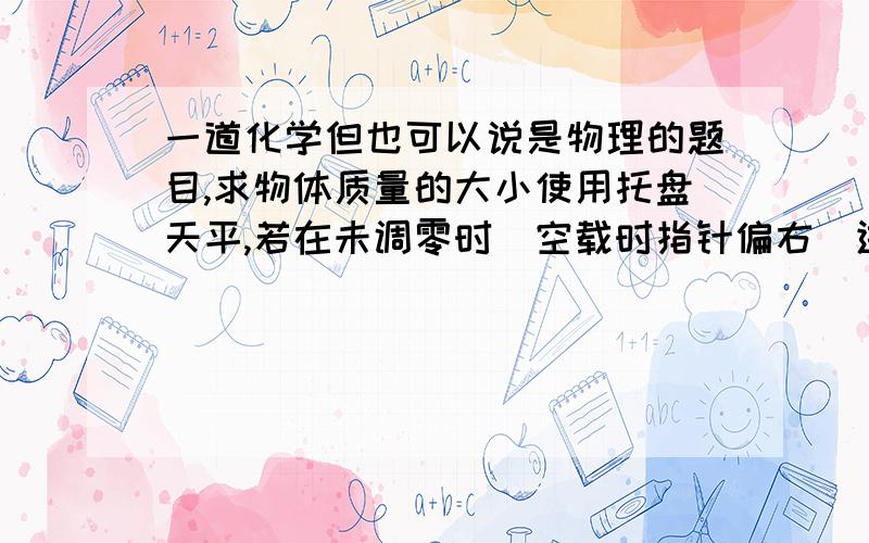 一道化学但也可以说是物理的题目,求物体质量的大小使用托盘天平,若在未调零时（空载时指针偏右）进行测量,则测量结果与实际结果相比（ ）A偏大B偏小C相等D无法确定我就不明白答案为