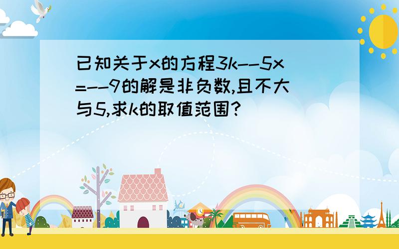 已知关于x的方程3k--5x=--9的解是非负数,且不大与5,求k的取值范围?