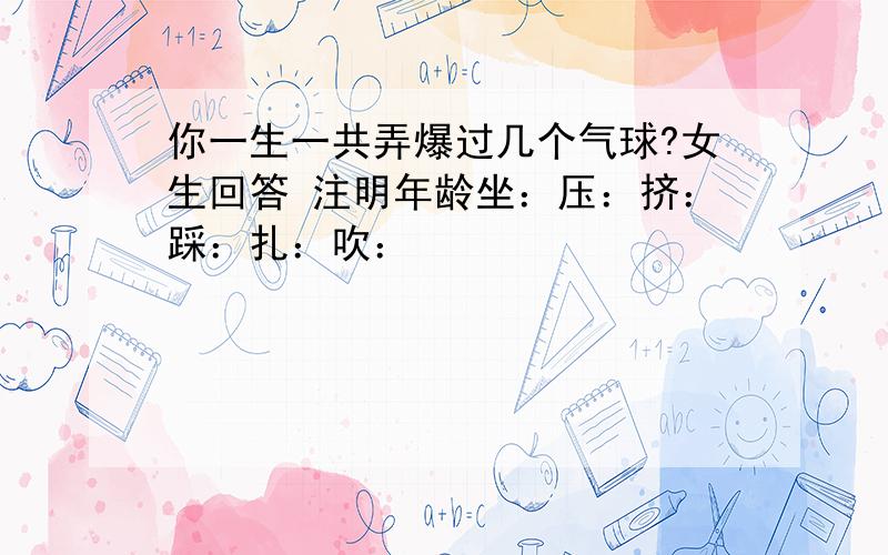 你一生一共弄爆过几个气球?女生回答 注明年龄坐：压：挤：踩：扎：吹：