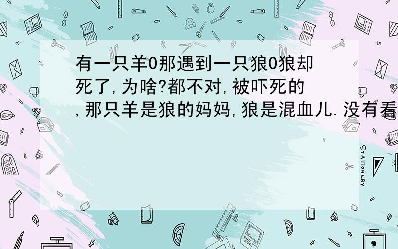 有一只羊0那遇到一只狼0狼却死了,为啥?都不对,被吓死的,那只羊是狼的妈妈,狼是混血儿.没有看过一部小说么.就是这个故事