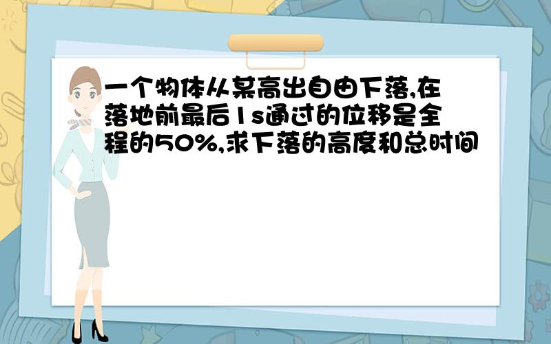 一个物体从某高出自由下落,在落地前最后1s通过的位移是全程的50%,求下落的高度和总时间