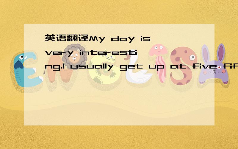 英语翻译My day is very interesting.I usually get up at five fifteen.I think this is very good.I often walk to school,have lunch at home,after school,we often play table tennis.I go home at about five ten.After dinner,I watch TV for an hour to do