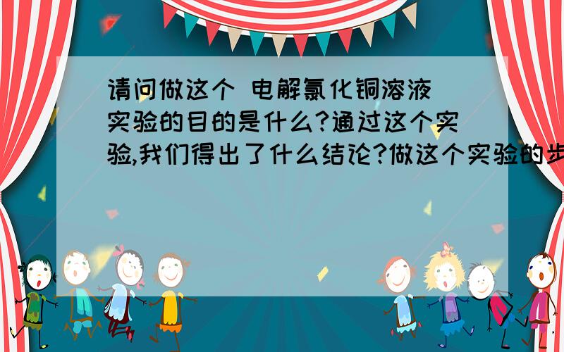 请问做这个 电解氯化铜溶液 实验的目的是什么?通过这个实验,我们得出了什么结论?做这个实验的步骤是什么?