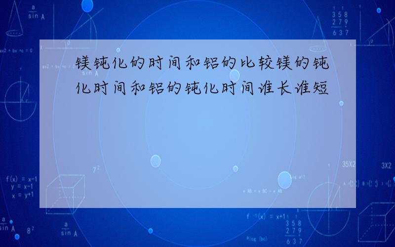 镁钝化的时间和铝的比较镁的钝化时间和铝的钝化时间谁长谁短