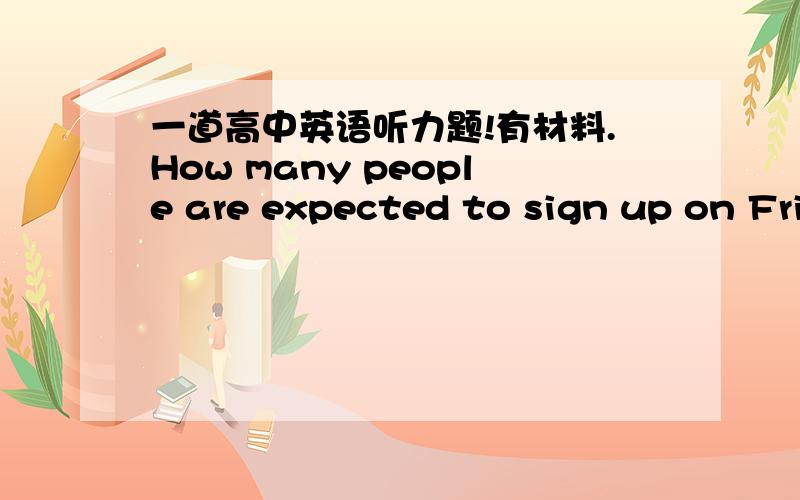 一道高中英语听力题!有材料.How many people are expected to sign up on Friday?A.At least 25 B At least 50 C.At least 75材料 M：There are only fifty people signed up for Friday's meeting.W:There'll be at least half that many signing up on