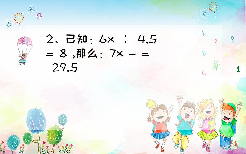 2、已知：6x ÷ 4.5 = 8 ,那么：7x - = 29.5