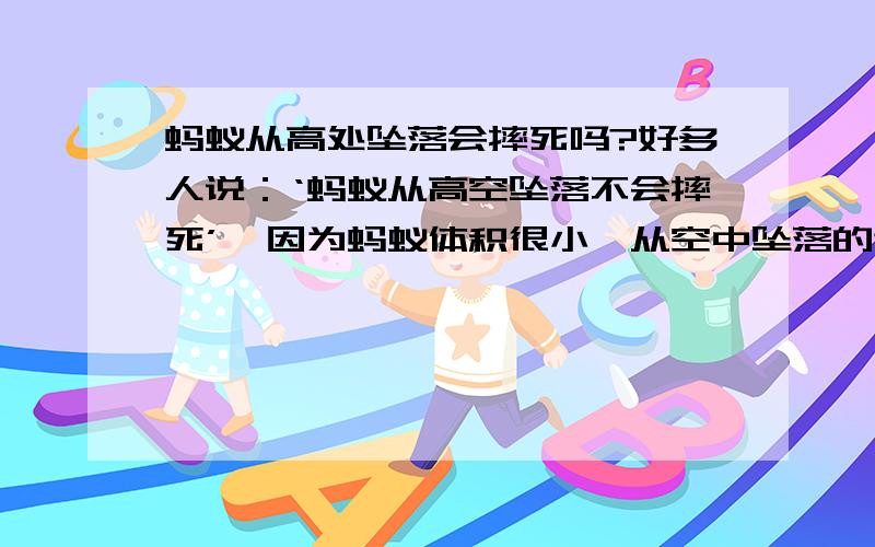 蚂蚁从高处坠落会摔死吗?好多人说：‘蚂蚁从高空坠落不会摔死’,因为蚂蚁体积很小,从空中坠落的速度慢,所以蚂蚁不会摔死.但有的人从力学的角度认为,蚂蚁从高空中坠落会摔的粉身碎骨.