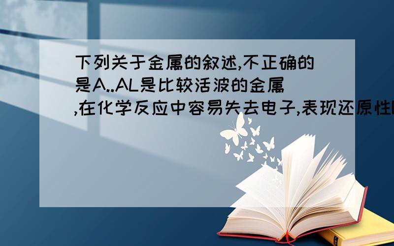 下列关于金属的叙述,不正确的是A..AL是比较活波的金属,在化学反应中容易失去电子,表现还原性B AL箔在空气中受热可以熔化,且发生剧烈燃烧C AL箔在空气中受热可以熔化,由于氧化膜的存在熔