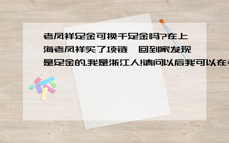 老凤祥足金可换千足金吗?在上海老凤祥买了项链,回到家发现是足金的.我是浙江人!请问以后我可以在老凤祥足金去换千足金吗?需要加钱吗?还有就是足金和千足金的差价是多少?听说只有5毛.