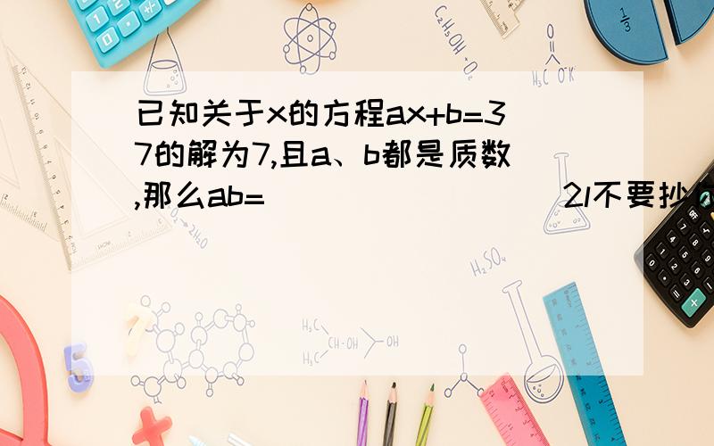 已知关于x的方程ax+b=37的解为7,且a、b都是质数,那么ab=________．2l不要抄你这种是不全的