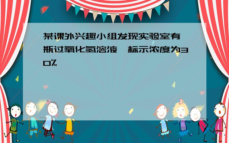 某课外兴趣小组发现实验室有一瓶过氧化氢溶液,标示浓度为30%