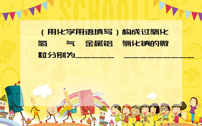 （用化学用语填写）构成过氧化氢、氦气、金属铝、氯化钠的微粒分别为_____、_________、______、__________