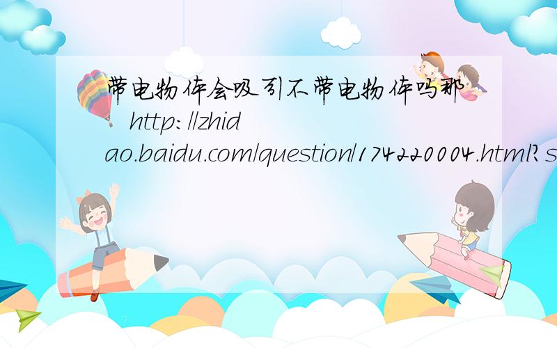 带电物体会吸引不带电物体吗那   http://zhidao.baidu.com/question/174220004.html?si=1&pt=360se%5Fik           下面的回答中解释B答案时说正负电荷都吸引呢?