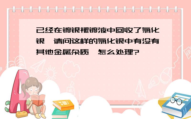 已经在镀银褪镀液中回收了氯化银,请问这样的氯化银中有没有其他金属杂质,怎么处理?