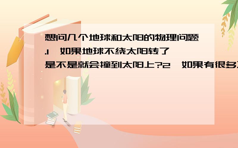 想问几个地球和太阳的物理问题.1、如果地球不绕太阳转了,是不是就会撞到太阳上?2、如果有很多飞来的星星打到太阳上,太阳质量增加后,8大星星会离太阳更近,还是不变?3、太阳也在绕地球