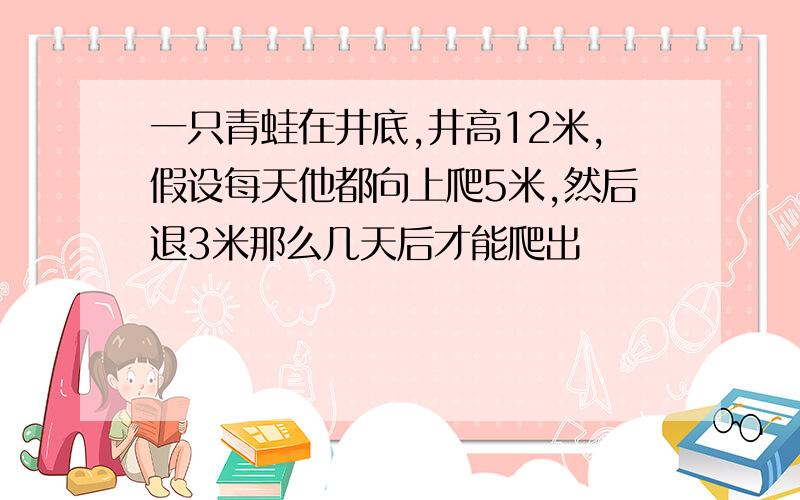 一只青蛙在井底,井高12米,假设每天他都向上爬5米,然后退3米那么几天后才能爬出