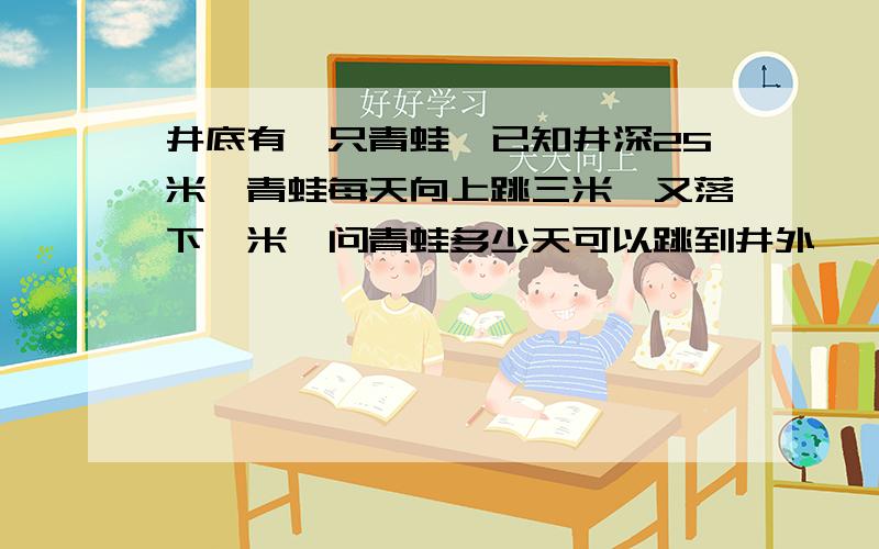 井底有一只青蛙,已知井深25米,青蛙每天向上跳三米,又落下一米,问青蛙多少天可以跳到井外