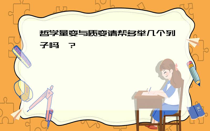 哲学量变与质变请帮多举几个列子吗、?