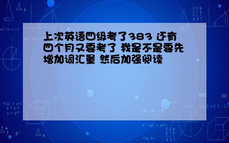 上次英语四级考了383 还有四个月又要考了 我是不是要先增加词汇量 然后加强阅读