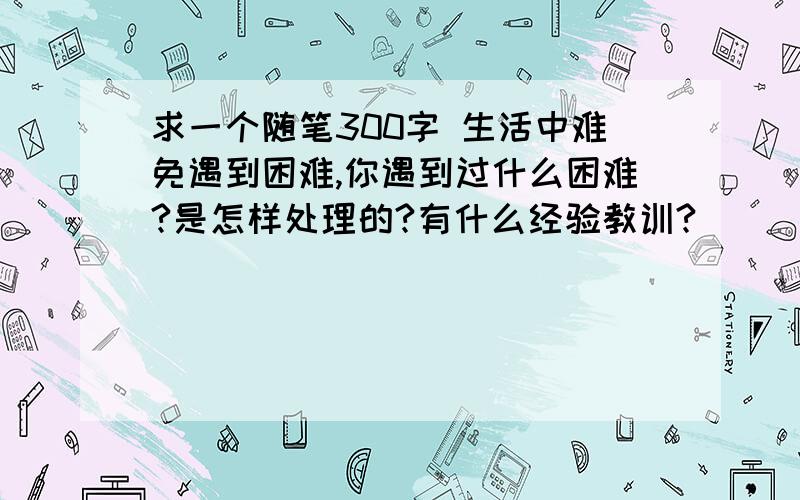 求一个随笔300字 生活中难免遇到困难,你遇到过什么困难?是怎样处理的?有什么经验教训?