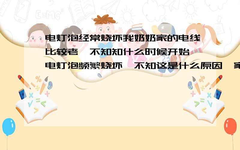 电灯泡经常烧坏我奶奶家的电线比较老,不知知什么时候开始 电灯泡频繁烧坏,不知这是什么原因,家里主要是钨丝灯,大厅的白炽灯没有烧坏过,就几个房间的钨丝灯三四天就坏了 不知是什么原