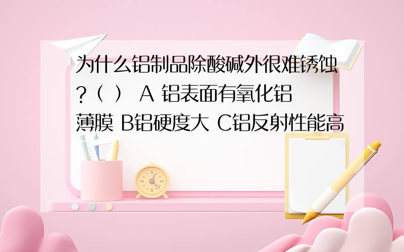 为什么铝制品除酸碱外很难锈蚀?（ ） A 铝表面有氧化铝薄膜 B铝硬度大 C铝反射性能高