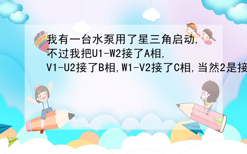 我有一台水泵用了星三角启动,不过我把U1-W2接了A相,V1-U2接了B相,W1-V2接了C相,当然2是接的星型那组我也是接的6条线，就是把两组的线对颜色接的，我听别人说不是这样的，请求正确答案