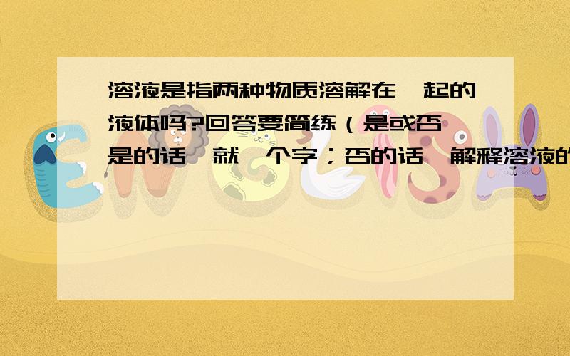 溶液是指两种物质溶解在一起的液体吗?回答要简练（是或否,是的话,就一个字；否的话,解释溶液的意思,别太深奥,要普遍能看懂的文字）我要的回答是要速度,符合以上要求并快的就OK啦!