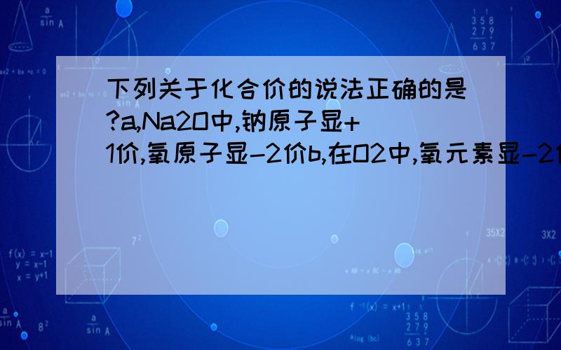 下列关于化合价的说法正确的是?a,Na2O中,钠原子显+1价,氧原子显-2价b,在O2中,氧元素显-2价c,非金属元在化合物中总显负价d,一种元素在同一种化合物中,可能有几种化合价