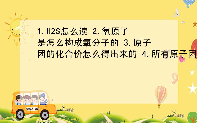 1.H2S怎么读 2.氧原子是怎么构成氧分子的 3.原子团的化合价怎么得出来的 4.所有原子团都显电性吗5.碳（氢）原子的相对稳定结构与得失电子的情况6.原子团中元素有没有化合价7.对于可变价