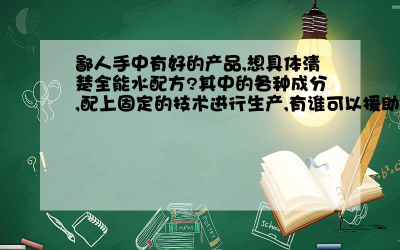 鄙人手中有好的产品,想具体清楚全能水配方?其中的各种成分,配上固定的技术进行生产,有谁可以援助,感激不尽.