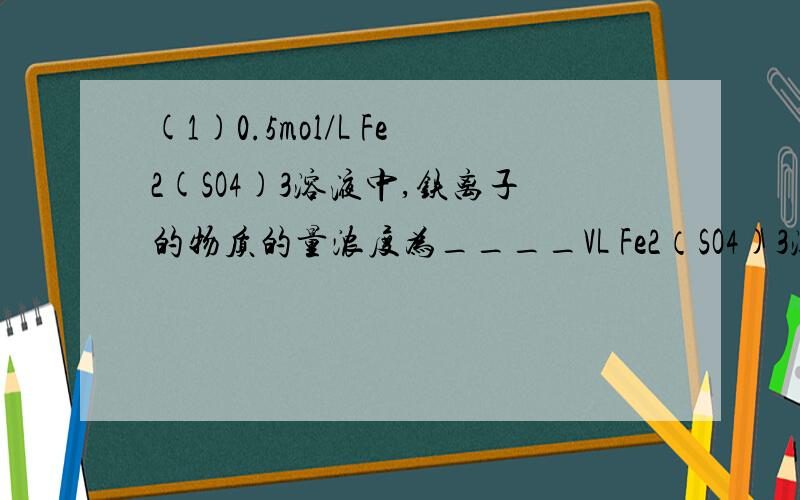 (1)0.5mol/L Fe2(SO4)3溶液中,铁离子的物质的量浓度为____VL Fe2（SO4)3溶液中含有ag硫酸根离子，硫酸根离子的物质的量浓度为___，取此溶液0.5VL,铁离子的物质的量浓度为___，用水稀释至2VL，稀释后