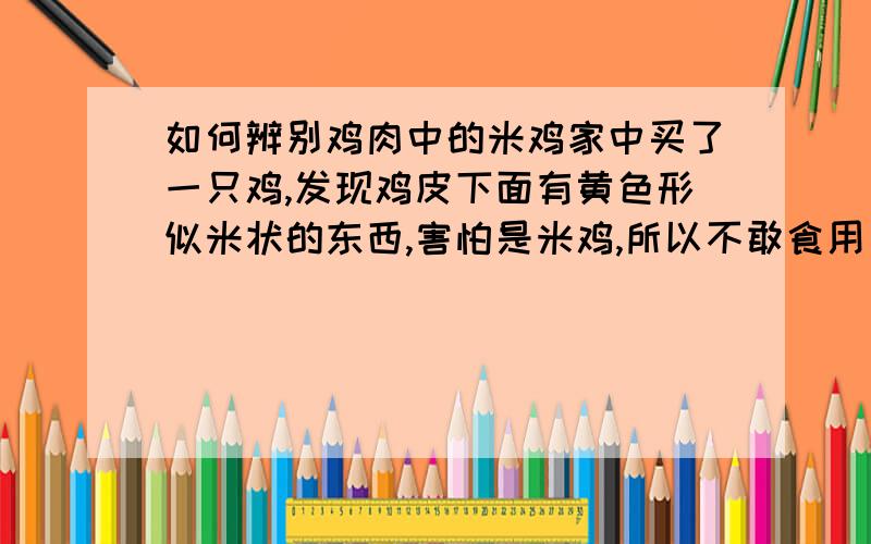 如何辨别鸡肉中的米鸡家中买了一只鸡,发现鸡皮下面有黄色形似米状的东西,害怕是米鸡,所以不敢食用