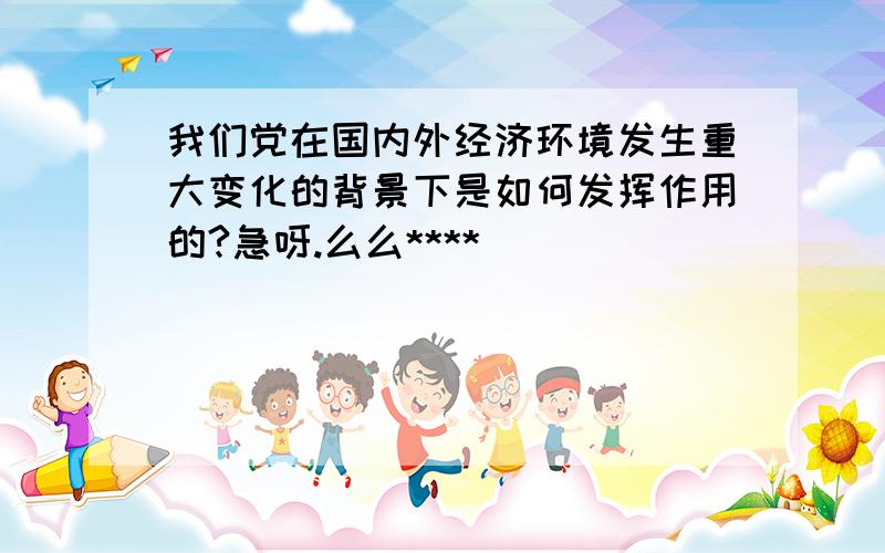 我们党在国内外经济环境发生重大变化的背景下是如何发挥作用的?急呀.么么****