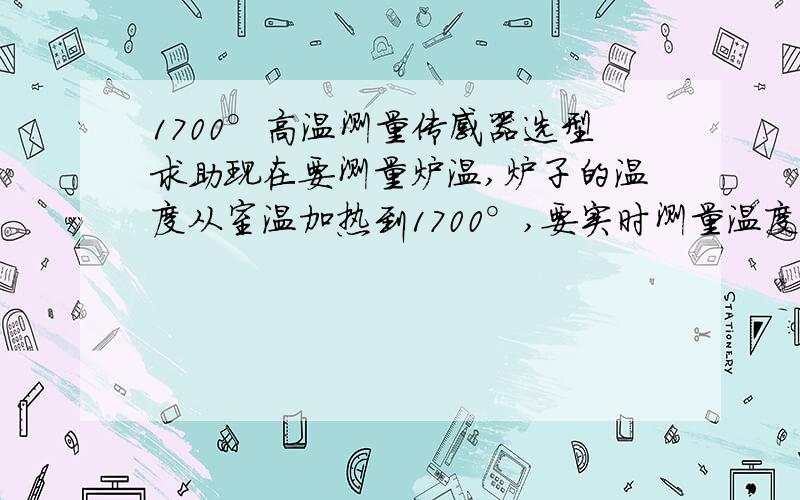 1700°高温测量传感器选型求助现在要测量炉温,炉子的温度从室温加热到1700°,要实时测量温度变化过程,有啥好的传感器可以用.两个要求：1,重复性好2,热响应快最好能推荐型号