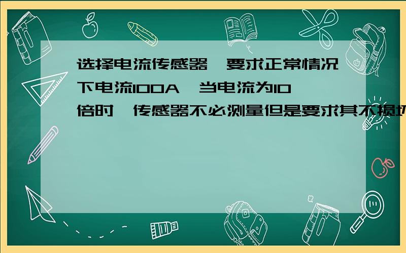 选择电流传感器,要求正常情况下电流100A,当电流为10倍时,传感器不必测量但是要求其不损坏.由于对测量的精度要求较高,所以选择传感器的额度测量电流和正常的100匹配；只是要求10倍大电流