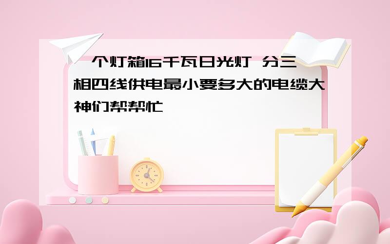 一个灯箱16千瓦日光灯 分三相四线供电最小要多大的电缆大神们帮帮忙