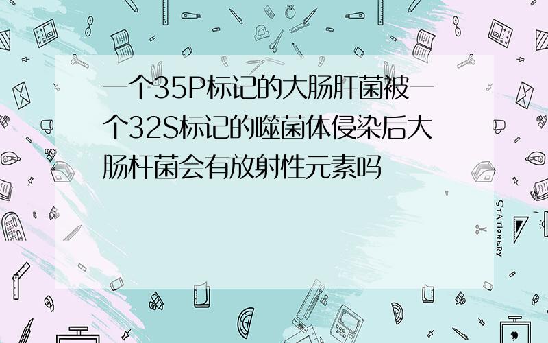 一个35P标记的大肠肝菌被一个32S标记的噬菌体侵染后大肠杆菌会有放射性元素吗