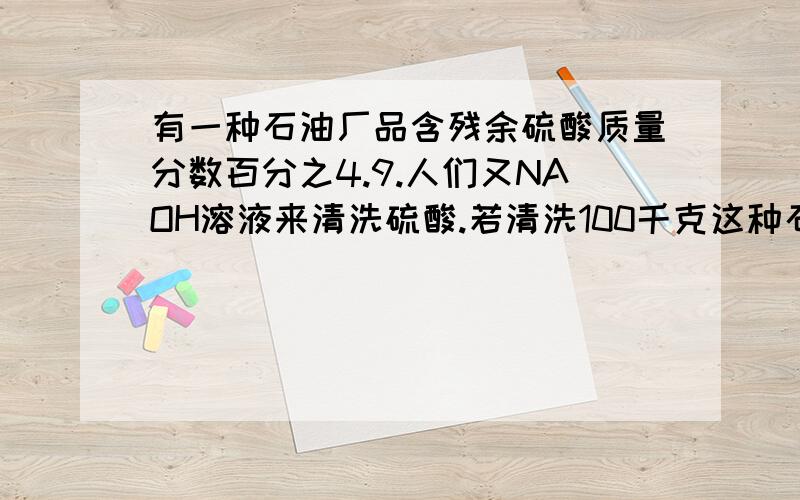 有一种石油厂品含残余硫酸质量分数百分之4.9.人们又NAOH溶液来清洗硫酸.若清洗100千克这种石油厂品.需要