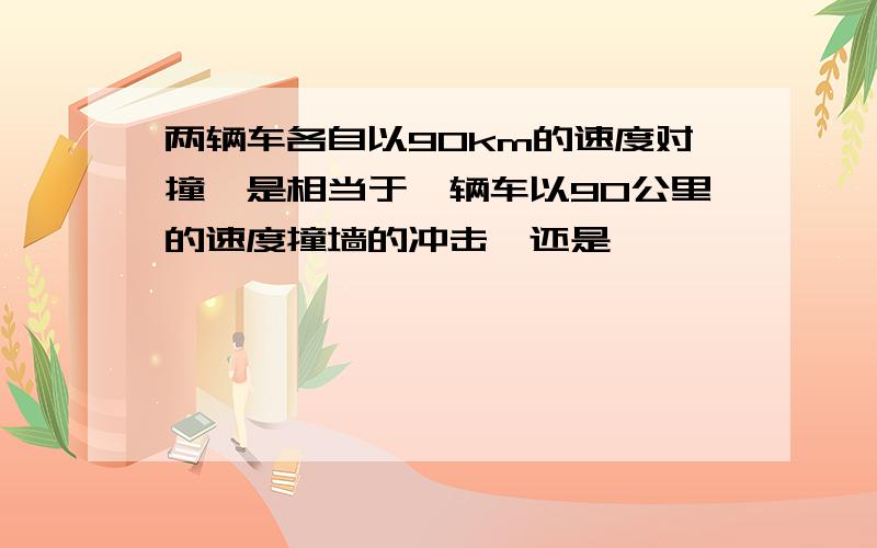 两辆车各自以90km的速度对撞,是相当于一辆车以90公里的速度撞墙的冲击,还是