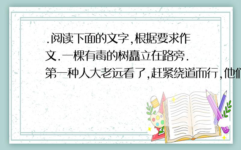 .阅读下面的文字,根据要求作文.一棵有毒的树矗立在路旁.第一种人大老远看了,赶紧绕道而行,他们一点是写作文.