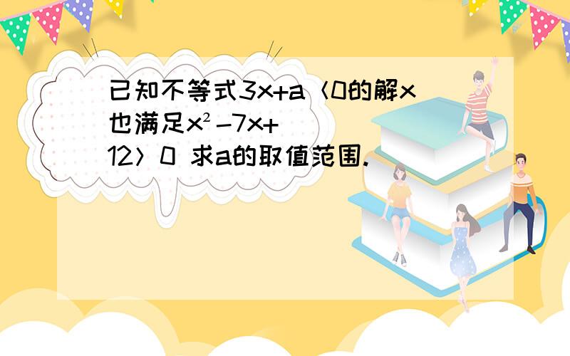 已知不等式3x+a＜0的解x也满足x²-7x+12＞0 求a的取值范围.