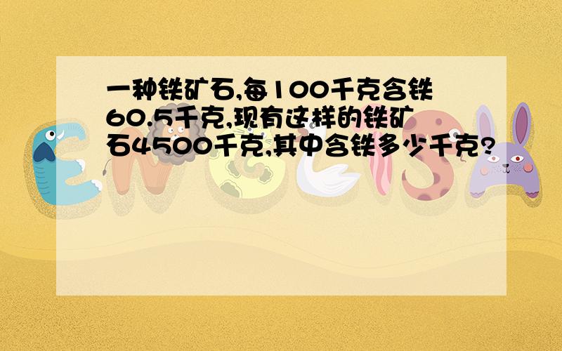 一种铁矿石,每100千克含铁60.5千克,现有这样的铁矿石4500千克,其中含铁多少千克?