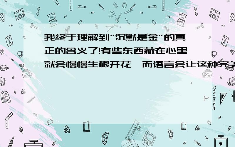 我终于理解到“沉默是金”的真正的含义了!有些东西藏在心里就会慢慢生根开花,而语言会让这种完美扭曲和变质,语言太无力和苍白,还有可能会让自己曲解心里真正的自己!