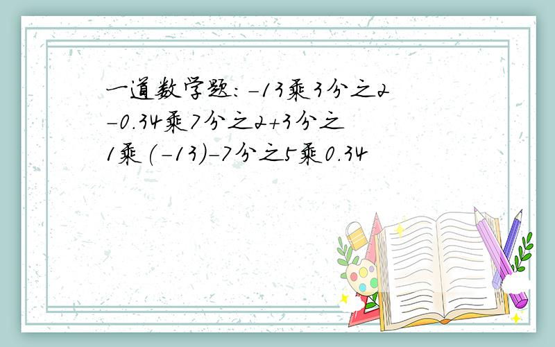 一道数学题:-13乘3分之2-0.34乘7分之2+3分之1乘(-13)-7分之5乘0.34