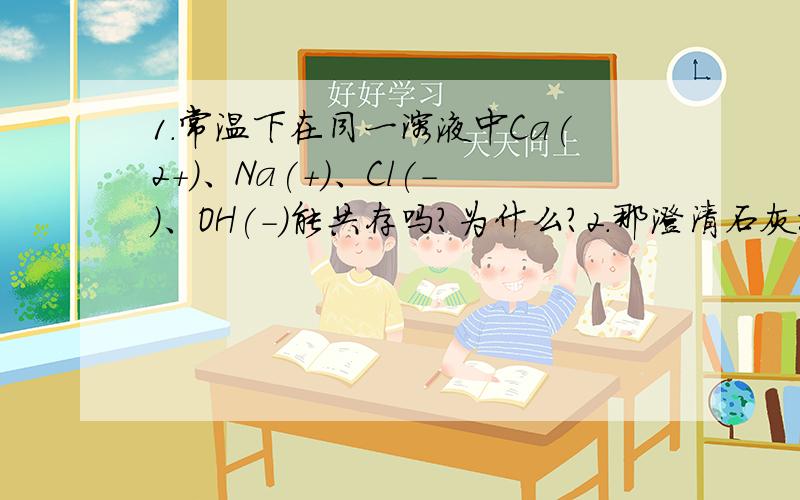 1.常温下在同一溶液中Ca(2+)、Na(+)、Cl(-)、OH(-)能共存吗?为什么?2.那澄清石灰水(写离子方程...1.常温下在同一溶液中Ca(2+)、Na(+)、Cl(-)、OH(-)能共存吗?为什么?2.那澄清石灰水(写离子方程式能拆