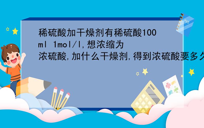 稀硫酸加干燥剂有稀硫酸100ml 1mol/l,想浓缩为浓硫酸,加什么干燥剂,得到浓硫酸要多久,浓度为多少,能得到多少,最后怎么去除干燥剂得到浓硫酸