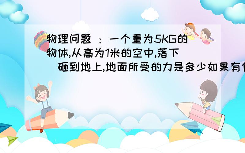 物理问题 ：一个重为5KG的物体,从高为1米的空中,落下．砸到地上,地面所受的力是多少如果有作用时间为1．2s呢