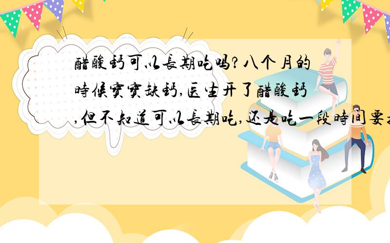 醋酸钙可以长期吃吗?八个月的时候宝宝缺钙,医生开了醋酸钙,但不知道可以长期吃,还是吃一段时间要换呢?,他现在在吃鱼肝油,因为我们这边 现在这个季节太阳要不没有,一有就好杀!而且他现